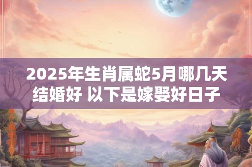 2025年生肖属蛇5月哪几天结婚好 以下是嫁娶好日子