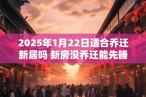 2025年1月22日适合乔迁新居吗 新房没乔迁能先睡一晚吗