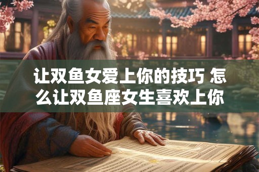 让双鱼女爱上你的技巧 怎么让双鱼座女生喜欢上你