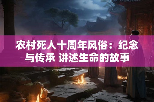 农村死人十周年风俗:纪念与传承 讲述生命的故事 农村死人十周年风俗:纪念与传承 讲述生命的故事