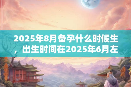 2025年8月备孕什么时候生，出生时间在2025年6月左右