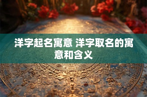 洋字起名寓意 洋字取名的寓意和含义