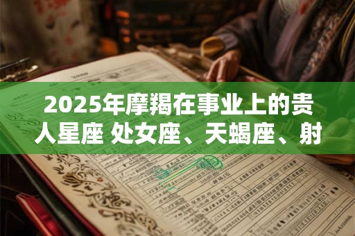 2025年摩羯在事业上的贵人星座 处女座、天蝎座、射手座