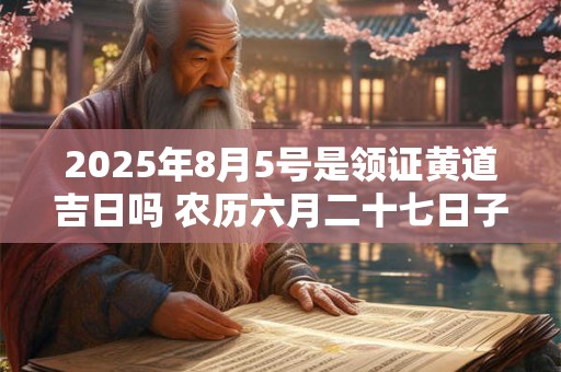 2025年8月5号是领证黄道吉日吗 农历六月二十七日子好吗