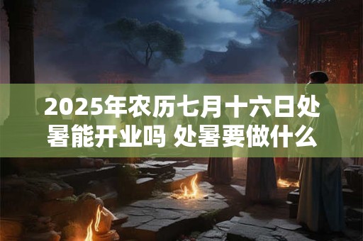 2025年农历七月十六日处暑能开业吗 处暑要做什么