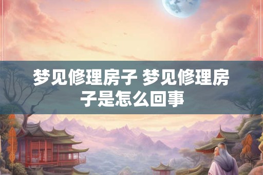梦见修理房子 梦见修理房子是怎么回事