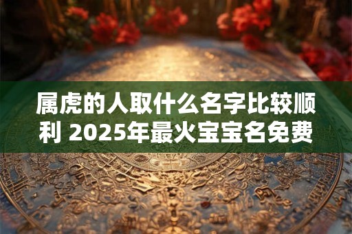 属虎的人取什么名字比较顺利 2025年最火宝宝名免费