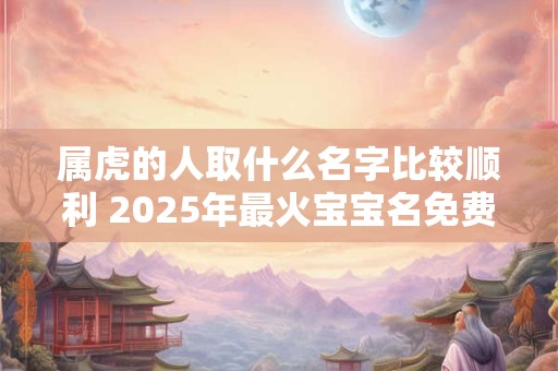 属虎的人取什么名字比较顺利 2025年最火宝宝名免费