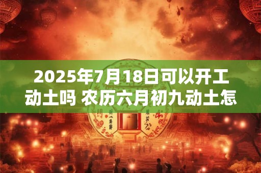 2025年7月18日可以开工动土吗 农历六月初九动土怎么样