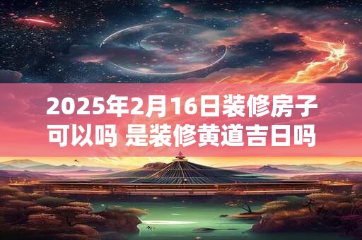 2025年2月16日装修房子可以吗 是装修黄道吉日吗