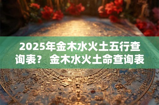 2025年金木水火土五行查询表？ 金木水火土命查询表图2025年