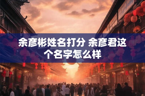 余彦彬姓名打分 余彦君这个名字怎么样