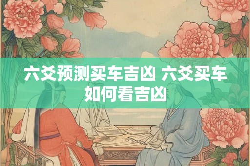 六爻预测买车吉凶 六爻买车如何看吉凶