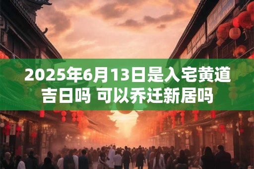2025年6月13日是入宅黄道吉日吗 可以乔迁新居吗
