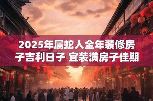 2025年属蛇人全年装修房子吉利日子 宜装潢房子佳期