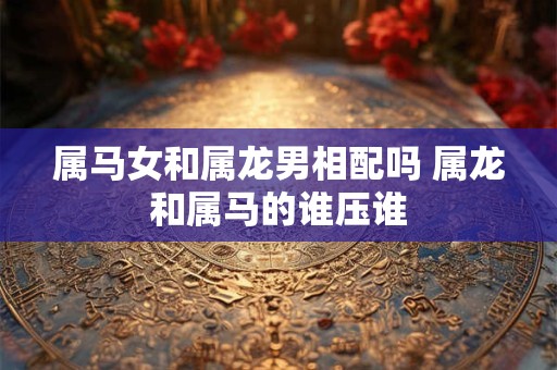 属马女和属龙男相配吗 属龙和属马的谁压谁 属马女和属龙男相配吗 属龙和属马的谁压谁