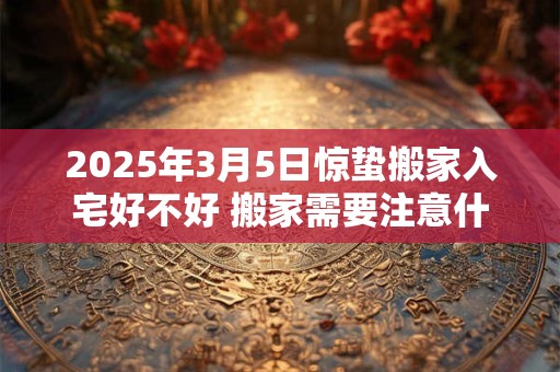 2025年3月5日惊蛰搬家入宅好不好 搬家需要注意什么