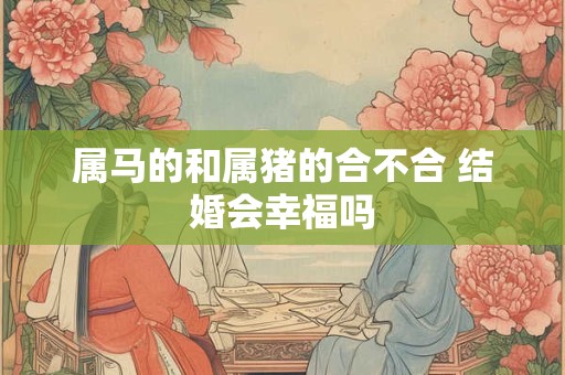 属马的和属猪的合不合 结婚会幸福吗 属马的和属猪的合不合 结婚会幸福吗