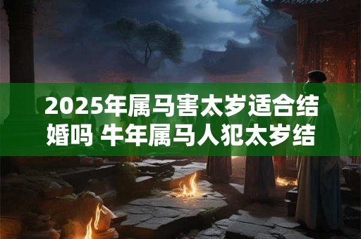 2025年属马害太岁适合结婚吗 牛年属马人犯太岁结婚好不好