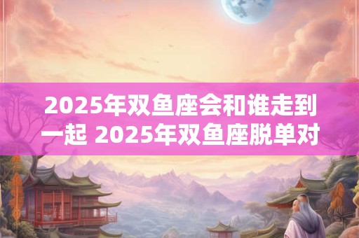 2025年双鱼座会和谁走到一起 2025年双鱼座脱单对象是谁