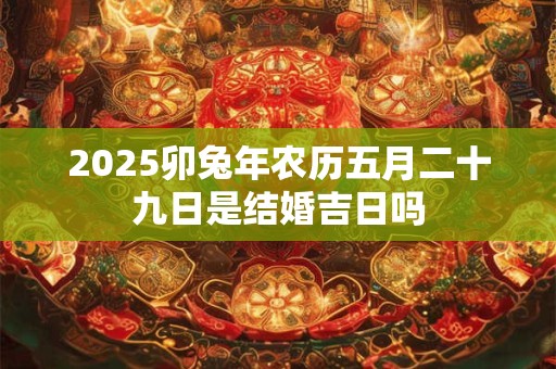 2025卯兔年农历五月二十九日是结婚吉日吗