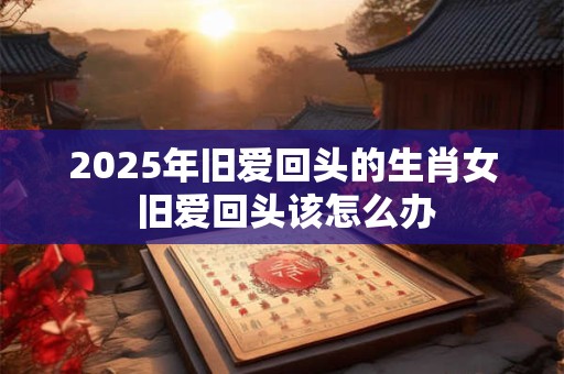 2025年旧爱回头的生肖女 旧爱回头该怎么办 2025年旧爱回头的生肖女 旧爱回头该怎么办