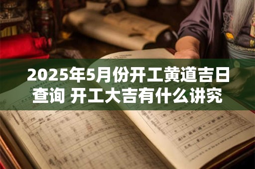 2025年5月份开工黄道吉日查询 开工大吉有什么讲究