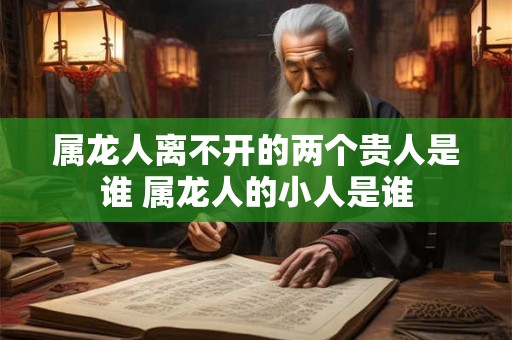 属龙人离不开的两个贵人是谁 属龙人的小人是谁