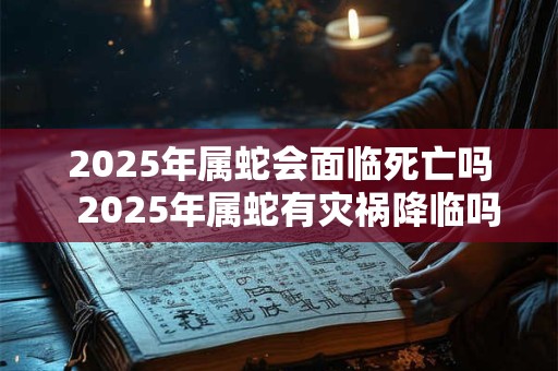 2025年属蛇会面临死亡吗  2025年属蛇有灾祸降临吗