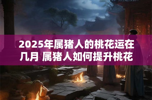2025年属猪人的桃花运在几月 属猪人如何提升桃花运