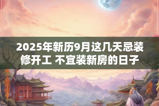 2025年新历9月这几天忌装修开工 不宜装新房的日子