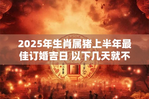 2025年生肖属猪上半年最佳订婚吉日 以下几天就不错