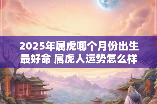 2025年属虎哪个月份出生最好命 属虎人运势怎么样