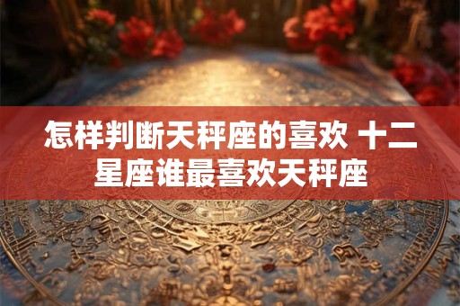 怎样判断天秤座的喜欢 十二星座谁最喜欢天秤座