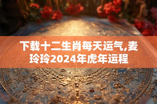 下载十二生肖每天运气,麦玲玲2024年虎年运程