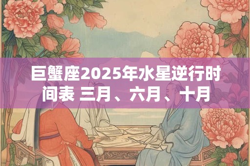 巨蟹座2025年水星逆行时间表 三月、六月、十月