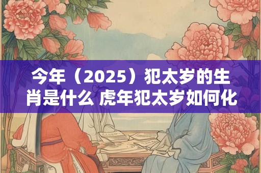 今年（2025）犯太岁的生肖是什么 虎年犯太岁如何化解