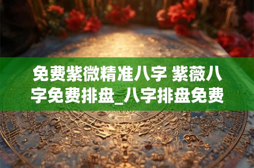 免费紫微精准八字 紫薇八字免费排盘_八字排盘免费测算_四柱生辰八字测算
