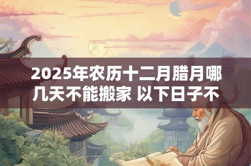 2025年农历十二月腊月哪几天不能搬家 以下日子不宜