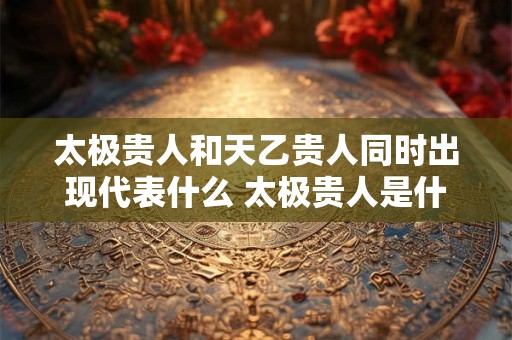 太极贵人和天乙贵人同时出现代表什么 太极贵人是什么