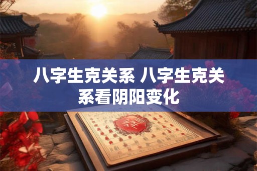 八字生克关系 八字生克关系看阴阳变化