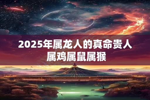 2025年属龙人的真命贵人 属鸡属鼠属猴