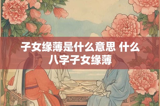 子女缘薄是什么意思 什么八字子女缘薄 子女缘薄是什么意思 什么八字子女缘薄