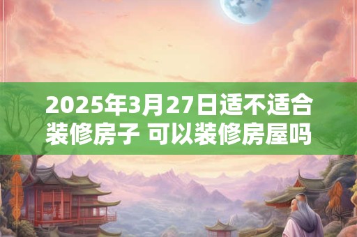 2025年3月27日适不适合装修房子 可以装修房屋吗