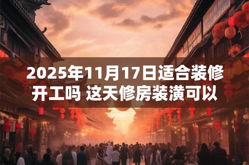 2025年11月17日适合装修开工吗 这天修房装潢可以吗