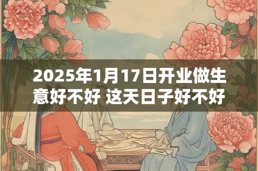 2025年1月17日开业做生意好不好 这天日子好不好