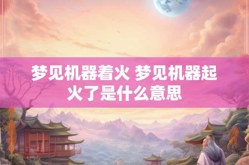 梦见机器着火 梦见机器起火了是什么意思