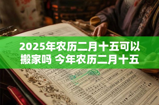 2025年农历二月十五可以搬家吗 今年农历二月十五搬家好吗