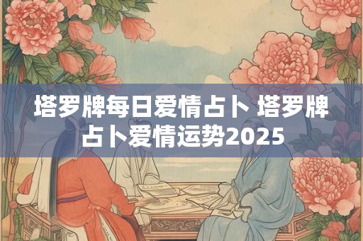 塔罗牌每日爱情占卜 塔罗牌占卜爱情运势2025