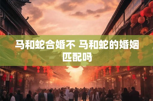 马和蛇合婚不 马和蛇的婚姻匹配吗
